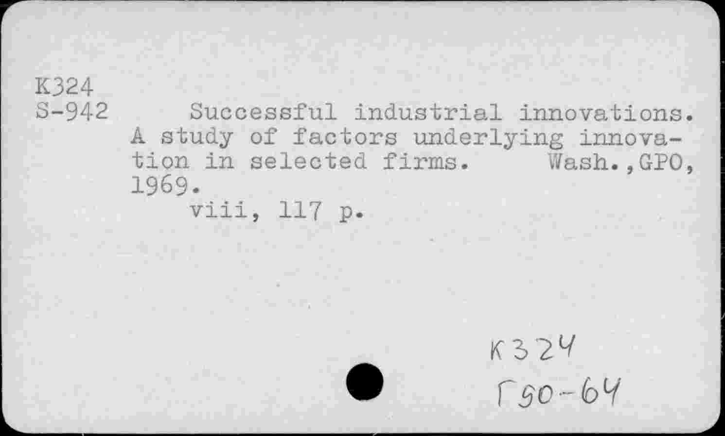 ﻿K324 S-942
Successful industrial innovations A study of factors underlying innovation in selected firms. Wash.,GPO 1969.
viii, 117 p.
KS 2^